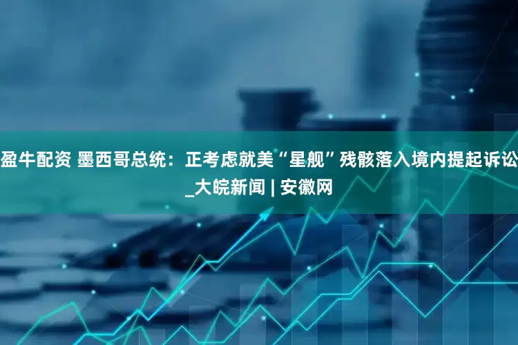 盈牛配资 墨西哥总统：正考虑就美“星舰”残骸落入境内提起诉讼_大皖新闻 | 安徽网