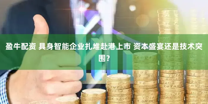 盈牛配资 具身智能企业扎堆赴港上市 资本盛宴还是技术突围？