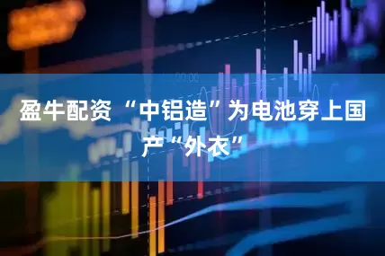 盈牛配资 “中铝造”为电池穿上国产“外衣”