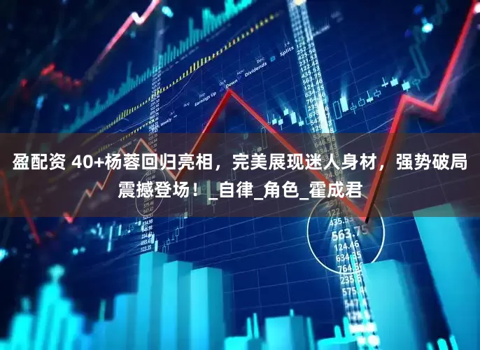盈配资 40+杨蓉回归亮相，完美展现迷人身材，强势破局震撼登场！_自律_角色_霍成君