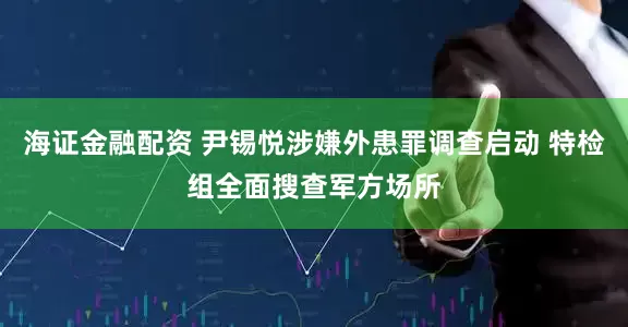 海证金融配资 尹锡悦涉嫌外患罪调查启动 特检组全面搜查军方场所