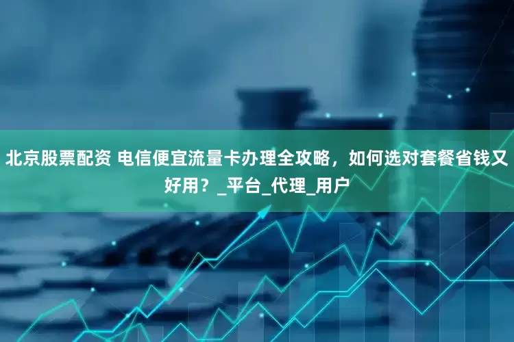 北京股票配资 电信便宜流量卡办理全攻略，如何选对套餐省钱又好用？_平台_代理_用户