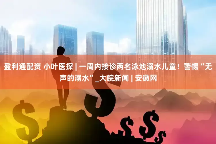 盈利通配资 小叶医探 | 一周内接诊两名泳池溺水儿童！警惕“无声的溺水”_大皖新闻 | 安徽网