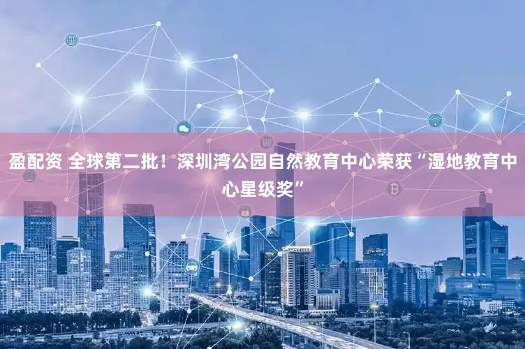 盈配资 全球第二批！深圳湾公园自然教育中心荣获“湿地教育中心星级奖”