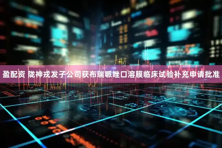 盈配资 陇神戎发子公司获布瑞哌唑口溶膜临床试验补充申请批准