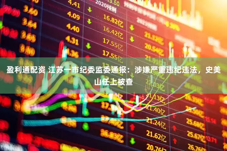 盈利通配资 江苏一市纪委监委通报：涉嫌严重违纪违法，史美山任上被查
