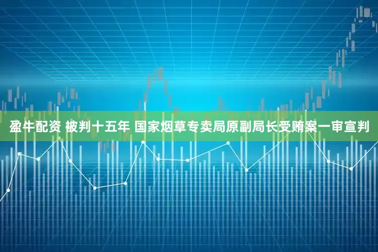 盈牛配资 被判十五年 国家烟草专卖局原副局长受贿案一审宣判
