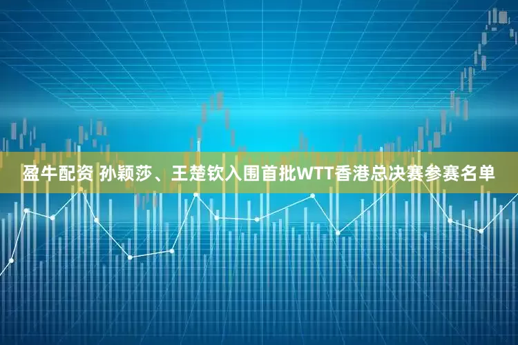 盈牛配资 孙颖莎、王楚钦入围首批WTT香港总决赛参赛名单