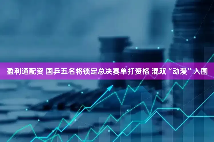 盈利通配资 国乒五名将锁定总决赛单打资格 混双“动漫”入围