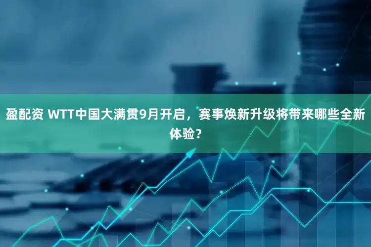 盈配资 WTT中国大满贯9月开启，赛事焕新升级将带来哪些全新体验？