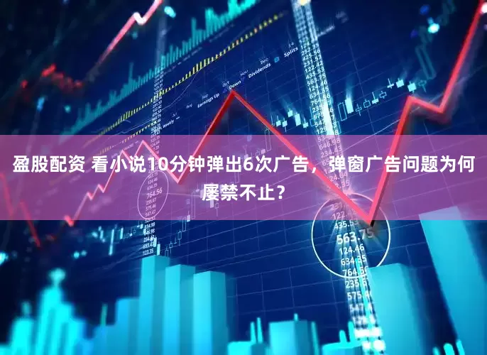 盈股配资 看小说10分钟弹出6次广告，弹窗广告问题为何屡禁不止？