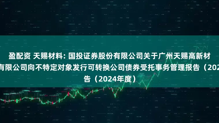 盈配资 天赐材料: 国投证券股份有限公司关于广州天赐高新材料股份有限公司向不特定对象发行可转换公司债券受托事务管理报告（2024年度）