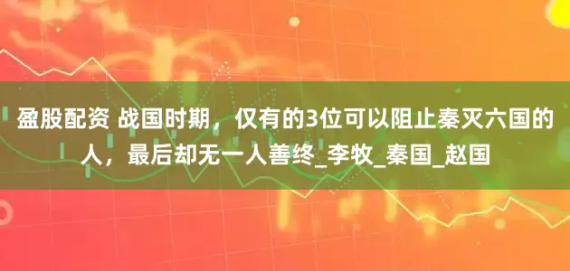 盈股配资 战国时期，仅有的3位可以阻止秦灭六国的人，最后却无一人善终_李牧_秦国_赵国