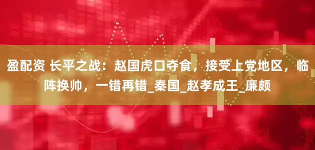盈配资 长平之战：赵国虎口夺食，接受上党地区，临阵换帅，一错再错_秦国_赵孝成王_廉颇