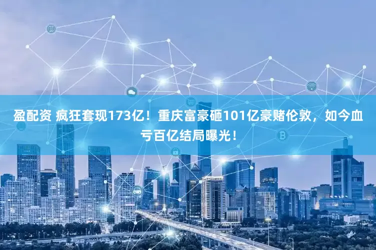 盈配资 疯狂套现173亿！重庆富豪砸101亿豪赌伦敦，如今血亏百亿结局曝光！