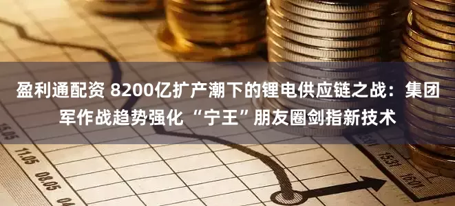 盈利通配资 8200亿扩产潮下的锂电供应链之战：集团军作战趋势强化 “宁王”朋友圈剑指新技术