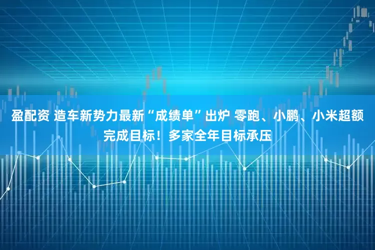 盈配资 造车新势力最新“成绩单”出炉 零跑、小鹏、小米超额完成目标！多家全年目标承压