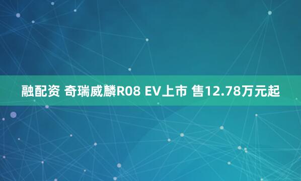 融配资 奇瑞威麟R08 EV上市 售12.78万元起