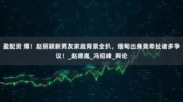 盈配资 爆！赵丽颖新男友家庭背景全扒，缅甸出身竟牵扯诸多争议！_赵德胤_冯绍峰_舆论